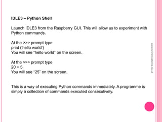 IDLE3 – Python Shell
Launch IDLE3 from the Raspberry GUI. This will allow us to experiment with
Python commands.
At the >>> prompt type
print („hello world‟)
You will see “hello world” on the screen.
At the >>> prompt type
20 + 5
You will see “25” on the screen.
This is a way of executing Python commands immediately. A programme is
simply a collection of commands executed consecutively.
www.sf-innovations.co.uk
 