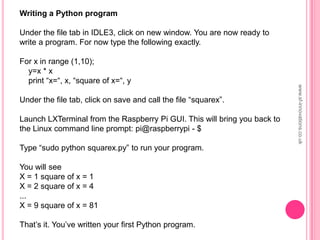 Writing a Python program
Under the file tab in IDLE3, click on new window. You are now ready to
write a program. For now type the following exactly.
For x in range (1,10);
y=x * x
print “x=“, x, “square of x=“, y
Under the file tab, click on save and call the file “squarex”.
Launch LXTerminal from the Raspberry Pi GUI. This will bring you back to
the Linux command line prompt: pi@raspberrypi - $
Type “sudo python squarex.py” to run your program.
You will see
X = 1 square of x = 1
X = 2 square of x = 4
...
X = 9 square of x = 81
That‟s it. You‟ve written your first Python program.
www.sf-innovations.co.uk
 