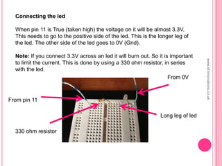 Connecting the led
When pin 11 is True (taken high) the voltage on it will be almost 3.3V.
This needs to go to the positive side of the led. This is the longer leg of
the led. The other side of the led goes to 0V (Gnd).
Note: If you connect 3.3V across an led it will burn out. So it is important
to limit the current. This is done by using a 330 ohm resistor, in series
with the led.
From pin 11
From 0V
330 ohm resistor
Long leg of led
www.sf-innovations.co.uk
 