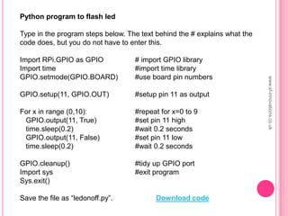 Python program to flash led
Type in the program steps below. The text behind the # explains what the
code does, but you do not have to enter this.
Import RPi.GPIO as GPIO # import GPIO library
Import time #import time library
GPIO.setmode(GPIO.BOARD) #use board pin numbers
GPIO.setup(11, GPIO.OUT) #setup pin 11 as output
For x in range (0,10): #repeat for x=0 to 9
GPIO.output(11, True) #set pin 11 high
time.sleep(0.2) #wait 0.2 seconds
GPIO.output(11, False) #set pin 11 low
time.sleep(0.2) #wait 0.2 seconds
GPIO.cleanup() #tidy up GPIO port
Import sys #exit program
Sys.exit()
Save the file as “ledonoff.py”.
www.sf-innovations.co.uk
Download code
 