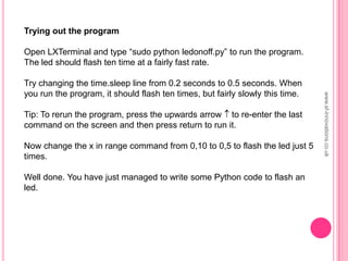 Trying out the program
Open LXTerminal and type “sudo python ledonoff.py” to run the program.
The led should flash ten time at a fairly fast rate.
Try changing the time.sleep line from 0.2 seconds to 0.5 seconds. When
you run the program, it should flash ten times, but fairly slowly this time.
Tip: To rerun the program, press the upwards arrow to re-enter the last
command on the screen and then press return to run it.
Now change the x in range command from 0,10 to 0,5 to flash the led just 5
times.
Well done. You have just managed to write some Python code to flash an
led.
www.sf-innovations.co.uk
 
