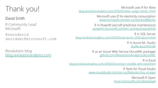 Thank you!
David Smith
R Community Lead
Microsoft
@revodavid
davidsmi@microsoft.com
Revolutions blog
blog.revolutionanalytics.com
blog.revolutionanalytics.com/2016/02/xbox_usage_trends_r.html
www.microsoft.com/en-us/stories/88acres
powerbi.microsoft.com/en-us/industries/airline
blog.revolutionanalytics.com/2016/03/sql-server-2016-launch.html
studio.azureml.net
github.com/RevolutionAnalytics/AzureML
blog.revolutionanalytics.com/2016/03/scoring-r-models-with-excel.html
www.visualstudio.com/en-us/features/rtvs-vs.aspx
mran.microsoft.com/download
 