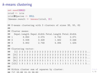 k-means clustering 
set.seed(8953) 
iris2 <- iris 
iris2$Species <- NULL 
(kmeans.result <- kmeans(iris2, 3)) 
## K-means clustering with 3 clusters of sizes 38, 50, 62 
## 
## Cluster means: 
## Sepal.Length Sepal.Width Petal.Length Petal.Width 
## 1 6.850 3.074 5.742 2.071 
## 2 5.006 3.428 1.462 0.246 
## 3 5.902 2.748 4.394 1.434 
## 
## Clustering vector: 
## [1] 2 2 2 2 2 2 2 2 2 2 2 2 2 2 2 2 2 2 2 2 2 2 2 2 2 2 2... 
## [31] 2 2 2 2 2 2 2 2 2 2 2 2 2 2 2 2 2 2 2 2 3 3 1 3 3 3 3... 
## [61] 3 3 3 3 3 3 3 3 3 3 3 3 3 3 3 3 3 1 3 3 3 3 3 3 3 3 3... 
## [91] 3 3 3 3 3 3 3 3 3 3 1 3 1 1 1 1 3 1 1 1 1 1 1 3 3 1 1... 
## [121] 1 3 1 3 1 1 3 3 1 1 1 1 1 3 1 1 1 1 3 1 1 1 3 1 1 1 3... 
## 
## Within cluster sum of squares by cluster: 
## [1] 23.88 15.15 39.82 
5 / 30 
 