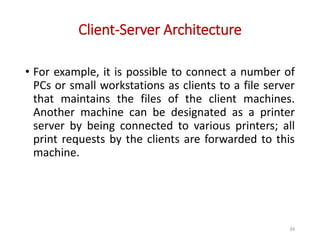 Client-Server Architecture
• For example, it is possible to connect a number of
PCs or small workstations as clients to a file server
that maintains the files of the client machines.
Another machine can be designated as a printer
server by being connected to various printers; all
print requests by the clients are forwarded to this
machine.
34
 