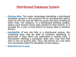 Distributed Database System
41
• Sharing data: The major advantage inbuilding a distributed
database system is the provision of an environment where
users at one site may be able to access the data residing at
other sites. For instance, in a distributed banking system,
where each branch stores data related to that branch, it is
possible for a user in one branch to access data in another
branch.
• Availability: If one site fails in a distributed system, the
remaining sites may be able to continue operating. In
particular, if data items are replicated in several sites, a
transaction needing a particular data item may ﬁnd that
item in any of several sites. Thus, the failure of a site does
not necessarily imply the shutdown of the system.
• Data Recover is easy.
 