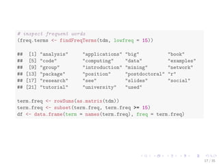 idx <- which(dimnames(tdm)$Terms == "r") 
inspect(tdm[idx + (0:5), 101:110]) 
## A term-document matrix (6 terms, 10 documents) 
## 
## Non-/sparse entries: 4/56 
## Sparsity : 93% 
## Maximal term length: 12 
## Weighting : term frequency (tf) 
## 
## Docs 
## Terms 101 102 103 104 105 106 107 108 109 110 
## r 0 1 1 0 0 0 0 0 1 1 
## ramachandran 0 0 0 0 0 0 0 0 0 0 
## random 0 0 0 0 0 0 0 0 0 0 
## ranked 0 0 0 0 0 0 0 0 0 0 
## rann 0 0 0 0 0 0 0 0 0 0 
## rapidminer 0 0 0 0 0 0 0 0 0 0 
16 / 35 
 