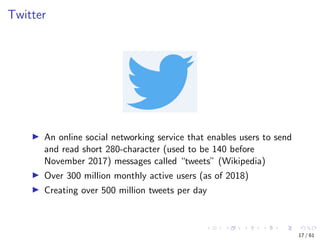 Twitter
An online social networking service that enables users to send
and read short 280-character (used to be 140 before
November 2017) messages called “tweets” (Wikipedia)
Over 300 million monthly active users (as of 2018)
Creating over 500 million tweets per day
17 / 61
 