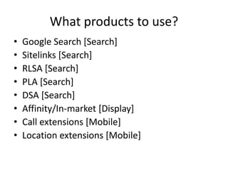 What products to use?
• Google Search [Search]
• Sitelinks [Search]
• RLSA [Search]
• PLA [Search]
• DSA [Search]
• Affinity/In-market [Display]
• Call extensions [Mobile]
• Location extensions [Mobile]
 