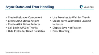 Async Status and Error Handling
• Create Preloader Component
• Create AJAX Status Actions
• Create AJAX Status Reducer
• Call Begin AJAX in Thunks
• Hide Preloader Based on Status
• Use Promises to Wait for Thunks
• Create Form Submission Loading
Indicator
• Display Save Notification
• Error Handling
Copyright @ 2015 Learntek. All Rights Reserved. 17
 