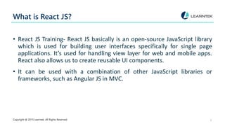 What is React JS?
• React JS Training- React JS basically is an open-source JavaScript library
which is used for building user interfaces specifically for single page
applications. It’s used for handling view layer for web and mobile apps.
React also allows us to create reusable UI components.
• It can be used with a combination of other JavaScript libraries or
frameworks, such as Angular JS in MVC.
Copyright @ 2015 Learntek. All Rights Reserved. 3
 