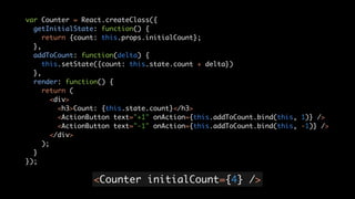 <Counter initialCount={4} />
var Counter = React.createClass({	
getInitialState: function() {	
return {count: this.props.initialCount};	
},	
addToCount: function(delta) {	
this.setState({count: this.state.count + delta})	
},	
render: function() {	
return (	
<div>	
<h3>Count: {this.state.count}</h3>	
<ActionButton text="+1" onAction={this.addToCount.bind(this, 1)} />	
<ActionButton text="-1" onAction={this.addToCount.bind(this, -1)} />	
</div>	
);	
}	
});
 