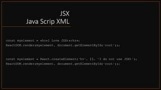 JSX
Java Scrip XML
const myelement = <h1>I Love JSX!</h1>;
ReactDOM.render(myelement, document.getElementById('root'));
const myelement = React.createElement('h1', {}, 'I do not use JSX!');
ReactDOM.render(myelement, document.getElementById('root'));
 