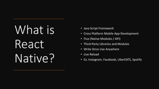 What is
React
Native?
• Java Script Framework
• Cross Platform Mobile App Development
• Flux (Native Modules / API)
• Third-Party Libraries and Modules
• Write Once Use Anywhere
• Live Reload
• Ex. Instagram, Facebook, UberEATS, Spotify
 