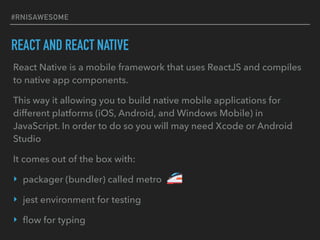#RNISAWESOME
REACT AND REACT NATIVE
React Native is a mobile framework that uses ReactJS and compiles
to native app components.
This way it allowing you to build native mobile applications for
different platforms (iOS, Android, and Windows Mobile) in
JavaScript. In order to do so you will may need Xcode or Android
Studio
It comes out of the box with:
‣ packager (bundler) called metro
‣ jest environment for testing
‣ ﬂow for typing
 