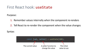 First React hook: useState
Purpose:
1. Remember values internally when the component re-renders
2. Tell React to re-render the component when the value changes
Syntax:
const [val, setVal] = useState(100);
The current value A setter function to
change the value
The initial
value to use
 