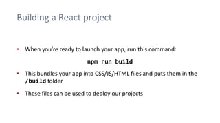 Building a React project
• When you’re ready to launch your app, run this command:
npm run build
• This bundles your app into CSS/JS/HTML files and puts them in the
/build folder
• These files can be used to deploy our projects
 