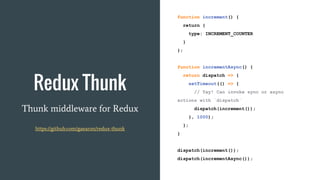 Redux Thunk
Thunk middleware for Redux
https://github.com/gaearon/redux-thunk
function increment() {
return {
type: INCREMENT_COUNTER
}
};
function incrementAsync() {
return dispatch => {
setTimeout(() => {
// Yay! Can invoke sync or async
actions with `dispatch`
dispatch(increment());
}, 1000);
};
}
dispatch(increment());
dispatch(incrementAsync());
 