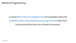 Reactive Programming
© 2020 IBM Corporation
A subset of asynchronous programming and a paradigm where the
availability of new information drives the logic forward rather than
having control flow driven by a thread-of-execution.
 