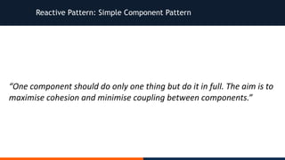 Reactive Pattern: Simple Component Pattern
“One	component	should	do	only	one	thing	but	do	it	in	full.	The	aim	is	to	
maximise	cohesion	and	minimise	coupling	between	components.”
 