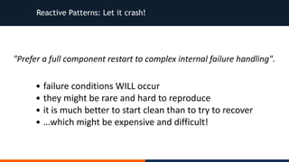 Reactive Patterns: Let it crash!
"Prefer	a	full	component	restart	to	complex	internal	failure	handling".
• failure	conditions	WILL	occur	
• they	might	be	rare	and	hard	to	reproduce	
• it	is	much	better	to	start	clean	than	to	try	to	recover	
• …which	might	be	expensive	and	difficult!
 