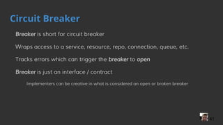 Circuit Breaker
Breaker is short for circuit breaker
Wraps access to a service, resource, repo, connection, queue, etc.
Tracks errors which can trigger the breaker to open
Breaker is just an interface / contract
Implementers can be creative in what is considered an open or broken breaker
41
 