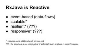 RxJava is Reactive
● event-based (data-flows)
● scalable*
● resilient* (???)
● responsive* (???)
* - requires some additional work on your end
??? - the story here is not entirely clear or potentially even available in current releases
 