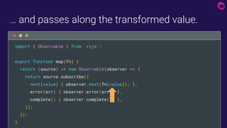 … and passes along the transformed value.

import { Observable } from 'rxjs';
export function map(fn) {
return (source) => new Observable(observer => {
return source.subscribe({
next(value) { observer.next(fn(value)); },
error(err) { observer.error(err); },
complete() { observer.complete(); },
});
});
}
 