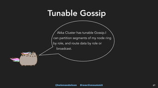 @helenaedelson #reactivesummit 27
Akka Cluster has tunable Gossip.I
can partition segments of my node ring
by role, and route data by role or
broadcast.
Tunable Gossip
 