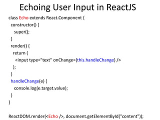Echoing User Input in ReactJS
class Echo extends React.Component {
constructor() {
super();
}
render() {
return (
<input type="text" onChange={this.handleChange} />
);
}
handleChange(e) {
console.log(e.target.value);
}
}
ReactDOM.render(<Echo />, document.getElementById("content"));
 