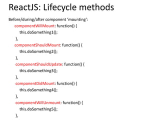 ReactJS: Lifecycle methods
Before/during/after component ‘mounting’:
componentWillMount: function() {
this.doSomething1();
},
componentShouldMount: function() {
this.doSomething2();
},
componentShouldUpdate: function() {
this.doSomething3();
},
componentDidMount: function() {
this.doSomething4();
},
componentWillUnmount: function() {
this.doSomething5();
},
 