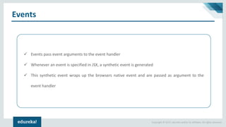 Copyright © 2017, edureka and/or its affiliates. All rights reserved.
Events
✓ Events pass event arguments to the event handler
✓ Whenever an event is specified in JSX, a synthetic event is generated
✓ This synthetic event wraps up the browsers native event and are passed as argument to the
event handler
 