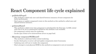 React Component life cycle explained
• getDefaultProps()
 This method is called only once and shared between instances of react component for
better performance.
 Don’t access or update component’s state in this method as this method is called once and
shared between instances.
• getInitialState()
 This method is called every time component is initialized for the first time. In ES6, initial
state has to be set in constructor() method as this method is not available.
 Set component’s initial state for rendering.
 Invoke ajax if data to be retrieved from server on page load.
• Mounting: componentWillMount()
 This method is called just before initial rendering.
 Invoke third party or server call and update components state if necessary.
 Updating state will not re-render the component.
 Don’t attempt to read physical DOM in this method as component is not yet mounted.
 