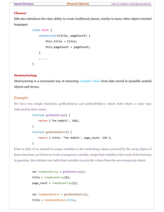 Hamid Ghorbani (ReactJs Basics) https://ir.linkedin.com/in/ghorbanihamid
Classes:
ES6 also introduces the class ability to create traditional classes, similar to many other object-oriented
languages:
class Book {
constructor(title, pageCount) {
this.title = title;
this.pageCount = pageCount;
}
. . .
}
Destructuring:
Destructuring is a convenient way of extracting multiple values from data stored in (possibly nested)
objects and Arrays.
Example:
We have two simple functions, getBookArray and getBookObject, which both return a value type
indicated by their name:
function getBookArray() {
return ['The Hobbit', 320];
}
function getBookObject() {
return { title: 'The Hobbit', page_count: 320 };
}
Prior to ES6, if we wanted to assign variables to the underlying values returned by the array/object of
those functions, we’d have to create a temporary variable, assign that variable to the result of the function
in question, then declare our individual variables to grab the values from the new temporary object.
var tempBookArray = getBookArray();
title = tempBookArray[0];
page_count = tempBookArray[1];
var tempBookObject = getBookObject();
title = tempBookObject.title;
 