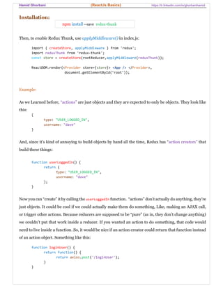 Hamid Ghorbani (ReactJs Basics) https://ir.linkedin.com/in/ghorbanihamid
Installation:
npm install --save redux-thunk
Then, to enable Redux Thunk, use applyMiddleware() in index.js:
import { createStore, applyMiddleware } from 'redux';
import reduxThunk from 'redux-thunk';
const store = createStore(rootReducer,applyMiddleware(reduxThunk));
ReactDOM.render(<Provider store={store}> <App /> </Provider>,
document.getElementById('root'));
Example:
As we Learned before, “actions” are just objects and they are expected to only be objects. They look like
this:
{
type: "USER_LOGGED_IN",
username: "dave"
}
And, since it’s kind of annoying to build objects by hand all the time, Redux has “action creators” that
build these things:
function userLoggedIn() {
return {
type: "USER_LOGGED_IN",
username: "dave"
};
}
Now you can “create” it by calling the userLoggedIn function. “actions” don’t actually do anything, they’re
just objects. It could be cool if we could actually make them do something, Like, making an AJAX call,
or trigger other actions. Because reducers are supposed to be “pure” (as in, they don’t change anything)
we couldn’t put that work inside a reducer. If you wanted an action to do something, that code would
need to live inside a function. So, it would be nice if an action creator could return that function instead
of an action object. Something like this:
function loginUser() {
return function() {
return axios.post('/loginUser');
}
}
 