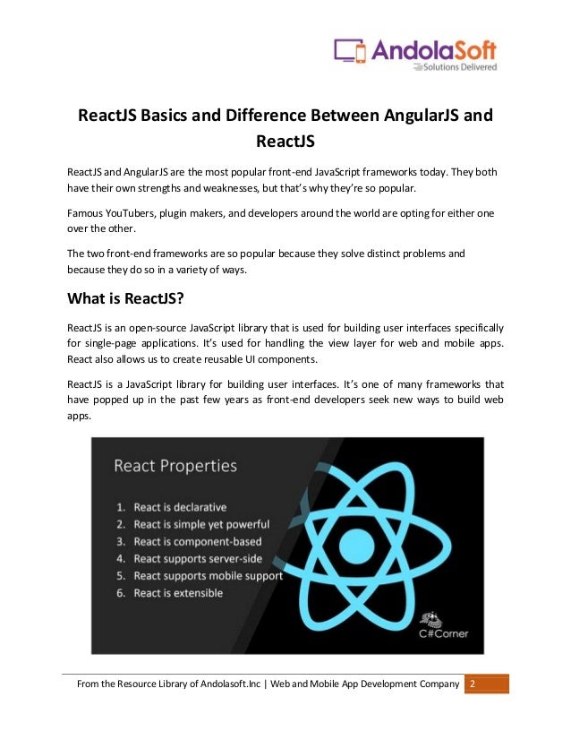 From the Resource Library of Andolasoft.Inc | Web and Mobile App Development Company 2
ReactJS Basics and Difference Between AngularJS and
ReactJS
ReactJS and AngularJS are the most popular front-end JavaScript frameworks today. They both
have their own strengths and weaknesses, but that’s why they’re so popular.
Famous YouTubers, plugin makers, and developers around the world are opting for either one
over the other.
The two front-end frameworks are so popular because they solve distinct problems and
because they do so in a variety of ways.
What is ReactJS?
ReactJS is an open-source JavaScript library that is used for building user interfaces specifically
for single-page applications. It’s used for handling the view layer for web and mobile apps.
React also allows us to create reusable UI components.
ReactJS is a JavaScript library for building user interfaces. It’s one of many frameworks that
have popped up in the past few years as front-end developers seek new ways to build web
apps.
 