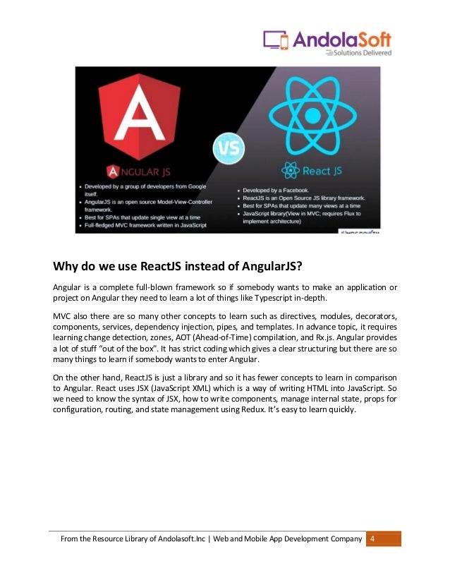 From the Resource Library of Andolasoft.Inc | Web and Mobile App Development Company 4
Why do we use ReactJS instead of AngularJS?
Angular is a complete full-blown framework so if somebody wants to make an application or
project on Angular they need to learn a lot of things like Typescript in-depth.
MVC also there are so many other concepts to learn such as directives, modules, decorators,
components, services, dependency injection, pipes, and templates. In advance topic, it requires
learning change detection, zones, AOT (Ahead-of-Time) compilation, and Rx.js. Angular provides
a lot of stuff “out of the box”. It has strict coding which gives a clear structuring but there are so
many things to learn if somebody wants to enter Angular.
On the other hand, ReactJS is just a library and so it has fewer concepts to learn in comparison
to Angular. React uses JSX (JavaScript XML) which is a way of writing HTML into JavaScript. So
we need to know the syntax of JSX, how to write components, manage internal state, props for
configuration, routing, and state management using Redux. It’s easy to learn quickly.
 