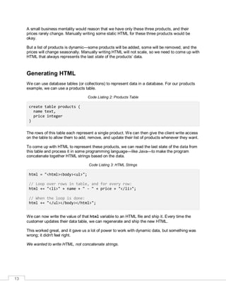 13
A small business mentality would reason that we have only these three products, and their
prices rarely change. Manually writing some static HTML for these three products would be
okay.
But a list of products is dynamic—some products will be added, some will be removed, and the
prices will change seasonally. Manually writing HTML will not scale, so we need to come up with
HTML that always represents the last state of the products’ data.
Generating HTML
We can use database tables (or collections) to represent data in a database. For our products
example, we can use a products table.
Code Listing 2: Products Table
create table products (
name text,
price integer
)
The rows of this table each represent a single product. We can then give the client write access
on the table to allow them to add, remove, and update their list of products whenever they want.
To come up with HTML to represent these products, we can read the last state of the data from
this table and process it in some programming language—like Java—to make the program
concatenate together HTML strings based on the data.
Code Listing 3: HTML Strings
html = "<html><body><ul>";
// Loop over rows in table, and for every row:
html += "<li>" + name + " - " + price + "</li>";
// When the loop is done:
html += "</ul></body></html>";
We can now write the value of that html variable to an HTML file and ship it. Every time the
customer updates their data table, we can regenerate and ship the new HTML.
This worked great, and it gave us a lot of power to work with dynamic data, but something was
wrong; it didn't feel right.
We wanted to write HTML, not concatenate strings.
 