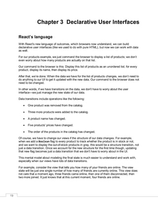 19
Chapter 3 Declarative User Interfaces
React’s language
With React's new language of outcomes, which browsers now understand, we can build
declarative user interfaces (like we used to do with pure HTML), but now we can work with data
as well.
For our products example, we just command the browser to display a list of products; we don’t
even worry about how many products are actually on that list.
Our command to the browser is this: Display this list of products as an unordered list; for every
product, display its name, then display its price.
After that, we’re done. When the data we have for the list of products changes, we don’t need to
do anything to our UI to get it updated with the new data. Our command to the browser does not
need to be changed.
In other words, if we have transitions on the data, we don't have to worry about the user
interface—we just manage the new state of our data.
Data transitions include operations like the following:
 One product was removed from the catalog.
 Three more products were added to the catalog.
 A product name has changed.
 Five products' prices have changed.
 The order of the products in the catalog has changed.
Of course, we have to change our views if the structure of our data changes. For example,
when we add a Boolean flag to every product to track whether the product is in stock or not,
and we want to display the out-of-stock products in gray, this would be a structure transition, not
just a data transition. Once we account for the new structure for the first time though, updating
that new flag becomes just a data transition that we don't have to worry about in the UI.
This mental model about modeling the final state is much easier to understand and work with,
especially when our views have lots of data transitions.
For example, consider the view that tells you how many of your friends are online. The view
state will be just one single number of how many of friends are currently online. This view does
not care that a moment ago, three friends came online, then one of them disconnected, then
two more joined. It just knows that at this current moment, four friends are online.
 