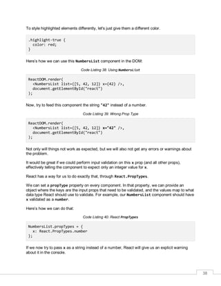38
To style highlighted elements differently, let's just give them a different color.
.highlight-true {
color: red;
}
Here’s how we can use this NumbersList component in the DOM:
Code Listing 38: Using NumbersList
ReactDOM.render(
<NumbersList list={[5, 42, 12]} x={42} />,
document.getElementById("react")
);
Now, try to feed this component the string "42" instead of a number.
Code Listing 39: Wrong Prop Type
ReactDOM.render(
<NumbersList list={[5, 42, 12]} x="42" />,
document.getElementById("react")
);
Not only will things not work as expected, but we will also not get any errors or warnings about
the problem.
It would be great if we could perform input validation on this x prop (and all other props),
effectively telling the component to expect only an integer value for x.
React has a way for us to do exactly that, through React.PropTypes.
We can set a propType property on every component. In that property, we can provide an
object where the keys are the input props that need to be validated, and the values map to what
data type React should use to validate. For example, our NumbersList component should have
x validated as a number.
Here’s how we can do that:
Code Listing 40: React PropTypes
NumbersList.propTypes = {
x: React.PropTypes.number
};
If we now try to pass x as a string instead of a number, React will give us an explicit warning
about it in the console.
 