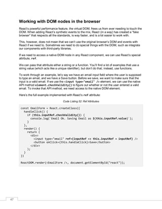 47
Working with DOM nodes in the browser
React’s powerful performance feature, the virtual DOM, frees us from ever needing to touch the
DOM. When adding React’s synthetic events to the mix, React (in a way) has created a “fake
browser” that respects all the standards, is way faster, and is a lot easier to work with.
This, however, does not mean that we can’t use the original browser’s DOM and events with
React if we need to. Sometimes we need to do special things with the DOM, such as integrate
our components with third-party libraries.
If we need to access a native DOM node in any React component, we can use React’s special
attribute, ref.
We can pass that attribute either a string or a function. You’ll find a lot of examples that use a
string value (which acts like a unique identifier), but don’t do that; instead, use functions.
To work through an example, let’s say we have an email input field where the user is supposed
to type an email, and we have a Save button. Before we save, we want to make sure that the
input is a valid email. If we use the <input type="email" /> element, we can use the native
API method element.checkValidity() to figure out whether or not the user entered a valid
email. To invoke that API method, we need access to the native DOM element.
Here’s the full example implemented with React’s ref attribute:
Code Listing 52: Ref Attributes
const EmailForm = React.createClass({
handleClick() {
if (this.inputRef.checkValidity()) {
console.log(`Email Ok. Saving Email as ${this.inputRef.value}`);
}
},
render() {
return (
<div>
<input type="email" ref={inputRef => this.inputRef = inputRef} />
<button onClick={this.handleClick}>Save</button>
</div>
);
}
})
ReactDOM.render(<EmailForm />, document.getElementById("react"));
 