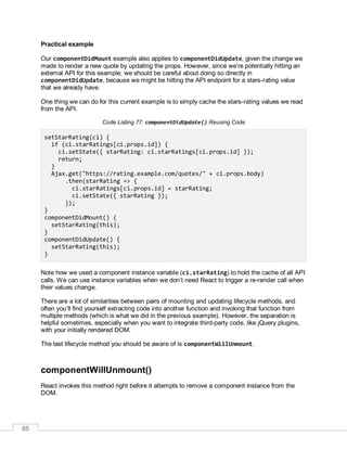 65
Practical example
Our componentDidMount example also applies to componentDidUpdate, given the change we
made to render a new quote by updating the props. However, since we’re potentially hitting an
external API for this example, we should be careful about doing so directly in
componentDidUpdate, because we might be hitting the API endpoint for a stars-rating value
that we already have.
One thing we can do for this current example is to simply cache the stars-rating values we read
from the API.
Code Listing 77: componentDidUpdate() Reusing Code
setStarRating(ci) {
if (ci.starRatings[ci.props.id]) {
ci.setState({ starRating: ci.starRatings[ci.props.id] });
return;
}
Ajax.get("https://rating.example.com/quotes/" + ci.props.body)
.then(starRating => {
ci.starRatings[ci.props.id] = starRating;
ci.setState({ starRating });
});
}
componentDidMount() {
setStarRating(this);
}
componentDidUpdate() {
setStarRating(this);
}
Note how we used a component instance variable (ci.starRating) to hold the cache of all API
calls. We can use instance variables when we don’t need React to trigger a re-render call when
their values change.
There are a lot of similarities between pairs of mounting and updating lifecycle methods, and
often you’ll find yourself extracting code into another function and invoking that function from
multiple methods (which is what we did in the previous example). However, the separation is
helpful sometimes, especially when you want to integrate third-party code, like jQuery plugins,
with your initially rendered DOM.
The last lifecycle method you should be aware of is componentWillUnmount.
componentWillUnmount()
React invokes this method right before it attempts to remove a component instance from the
DOM.
 