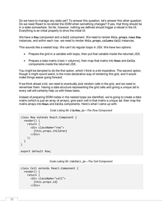 75
Do we have to manage any state yet? To answer this question, let’s answer this other question:
Do we need React to re-render the DOM when something changes? If yes, that thing should be
in a state somewhere. So far, however, nothing we defined should trigger a reload in the UI.
Everything is an initial property to drive the initial UI.
We have a Row component and a Cell component. We need to render this.props.rows Row
instances, and within each row, we need to render this.props.columns Cell instances.
This sounds like a nested loop. We can’t do regular loops in JSX. We have two options:
 Prepare the grid in a variable with loops, then put that variable inside the returned JSX.
 Prepare a data matrix (rows × columns), then map that matrix into Rows and Cells
components inside the returned JSX.
You might be tempted to do the first option, which I think is a bit imperative. The second option,
though it might sound weird, is the more declarative way of rendering this grid, and it would
make things easier going forward.
If we think ahead a bit, we need to eventually pick random cells in the grid, and we need to
remember them. Having a data structure representing the grid cells and giving a unique id to
every cell will certainly help us with these tasks.
Instead of preparing DOM nodes in the nested loops we identified, we’re going to create a data
matrix (which is just an array of arrays), give each cell in that matrix a unique id, then map the
matrix arrays into Rows and Cells components. Here’s what I came up with:
Code Listing 89: lib/Row.js—The Row Component
class Row extends React.Component {
render() {
return (
<div className="row">
{this.props.children}
</div>
);
}
}
export default Row;
Code Listing 90: lib/Cell.js—The Cell Component
class Cell extends React.Component {
render() {
return (
<div className="cell">
{this.props.id}
</div>
 