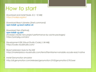 How to start
 Download and install Node JS (~ 12 MB)
https://nodejs.org/en/
 Download React Libraries [Shell command]
npm install -g react-native-cli
 Download Yarn [Optinal],
npm install –g yarn
(increase create new project performance by cache packages)
https://yarnpkg.com/en/
 Development IDE (Visual Studio Code) (~34 MB)
https://code.visualstudio.com/
 React extension tools to the IDE
https://marketplace.visualstudio.com/items?itemName=vsmobile.vscode-react-native
 Install Genymotion simulator
 http://dl.genymotion.com/releases/genymotion-2.9.0/genymotion-2.9.0.exe
 