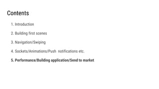 Contents
1. Introduction
2. Building first scenes
3. Navigation/Swiping
4. Sockets/Animations/Push notifications etc.
5. Performance/Building application/Send to market
 