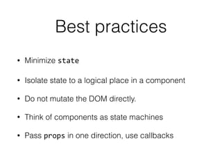 Best practices 
• Minimize state 
• Isolate state to a logical place in a component 
• Do not mutate the DOM directly. 
• Think of components as state machines 
• Pass props in one direction, use callbacks 
 