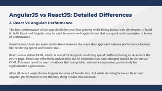 AngularJS vs ReactJS: Detailed Differences
2. React Vs Angular: Performance
The best performance of the app should be your first priority while hiring Indian web developers to build
it. Both React and Angular may be used to create web applications that are quick and responsive in terms
of performance.
Nonetheless, there are some distinctions between the ways they approach various performance factors,
like rendering speed and bundle size.
React uses a virtual DOM, which is noted for its quick rendering speed. Without having to re-render the
entire page, React can effectively update only the UI elements that have changed thanks to the virtual
DOM. This may result in user interfaces that are quicker and more responsive, particularly for
sophisticated applications.
All in all, React outperforms Angular in terms of bundle size. Yet while deciding between React and
Angular, performance is not the only thing to take into account.
 