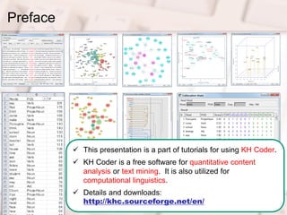 2
Preface
 This presentation is a part of tutorials for using KH Coder.
 KH Coder is a free software for quantitative content
analysis or text mining. It is also utilized for
computational linguistics.
 Details and downloads:
http://khc.sourceforge.net/en/
 