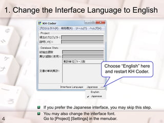 1. Change the Interface Language to English
4
Choose “English” here
and restart KH Coder.
If you prefer the Japanese interface, you may skip this step.
You may also change the interface font.
Go to [Project] [Settings] in the menubar.
 