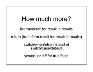 How much more?
      list traversal: for result in results

return (transform result for result in results)

        switch/when/else instead of
            switch/case/default

        yes/no, on/off for true/false
 
