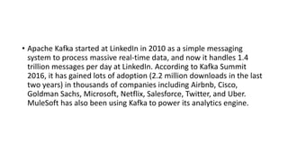 • Apache Kafka started at LinkedIn in 2010 as a simple messaging
system to process massive real-time data, and now it handles 1.4
trillion messages per day at LinkedIn. According to Kafka Summit
2016, it has gained lots of adoption (2.2 million downloads in the last
two years) in thousands of companies including Airbnb, Cisco,
Goldman Sachs, Microsoft, Netflix, Salesforce, Twitter, and Uber.
MuleSoft has also been using Kafka to power its analytics engine.
 